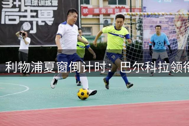 利物浦夏窗倒计时：巴尔科拉领衔7大潜在转会动态
