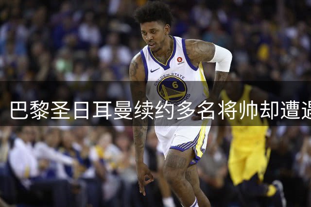 巴黎圣日耳曼续约多名将帅却遭遇联赛困境