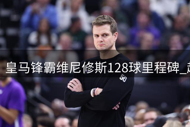 皇马锋霸维尼修斯128球里程碑 超越传奇跻身队史射手榜12强